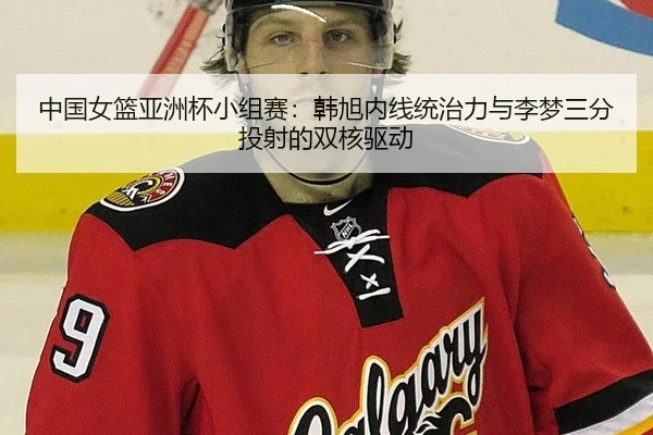 中国女篮亚洲杯小组赛：韩旭内线统治力与李梦三分投射的双核驱动