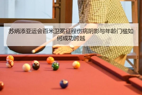 苏炳添亚运会百米卫冕征程伤病阴影与年龄门槛如何成功跨越