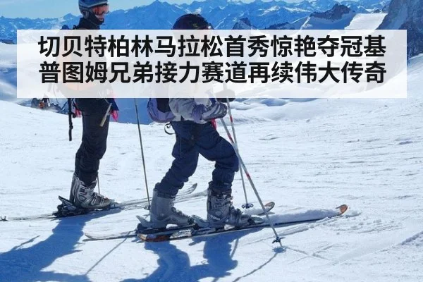切贝特柏林马拉松首秀惊艳夺冠基普图姆兄弟接力赛道再续伟大传奇