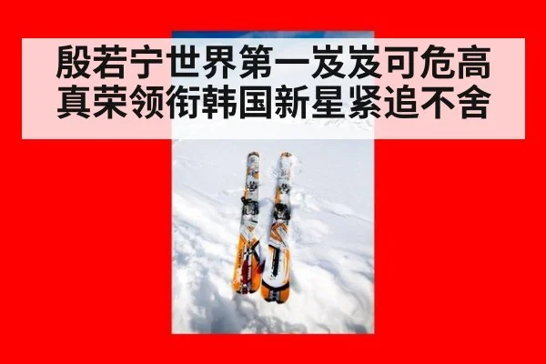 殷若宁世界第一岌岌可危高真荣领衔韩国新星紧追不舍