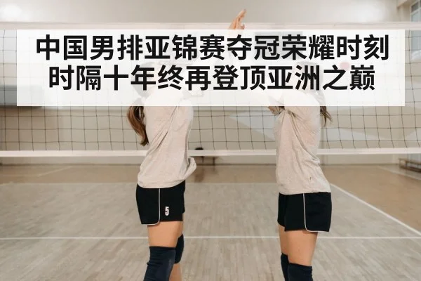 中国男排亚锦赛夺冠荣耀时刻时隔十年终再登顶亚洲之巅